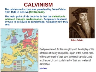 CALVINISM
The calvinism doctrine was preached by John Calvin
from 1536 in Geneva (Switzerland).
The main point of his doctrine is that the salvation is
achieved through predestination. People are destined
by God to be saved or condemned, no matter how they
acts
John Calvin
 