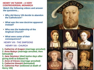 HENRY VIII - THE SIMPSONS
HENRY VIII TUDOR – A VERY
CONTROVERSIAL MONARCH
Watch the following videos and answer
the questions...
● Why did Henry VIII decide to abandon
the Catholicism?
● What was the new doctrine appeared
instead?
● Who was the leadership of the
Anglican Church?
● What were some of their
consequences?
1. Catherine of Aragon (marriage annulled)
2. Anne Boleyn (marriage annulled, then
beheaded)
3. Jane Seymour (died twelve days after
giving birth to Edward VI)
4. Anne of Cleves (marriage annulled)
5. Catherine Howard (beheaded)
6. Catherine Parr (widowed at death of
Henry VIII)
HENRY VIII - CHURCH
 