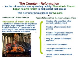 The Counter - Reformation
● As the reformation was spreading rapidly. The catholic Church
began its own reform to halt (parar) that spread
This new reform was based on two aims:
THE COUNCIL OF TRENT (1545-1563)
A conference of ecclesiastical dignitaries
(the pope, high clergy and the emperor
Carlos V attended it. Celebrated in the
italian city of Trent, where was redefined
the Catholic doctrine. It involved
● Creation of a catechism (clear
and elaborated doctrine)
● Creation of seminars (to train
priests)
● Good deeds (buenos actos) are
needed to attain salvation
● Only the Church can interpret
the bible.
● There were 7 sacraments
● The Virgin and the Saints are
subjects of devotion
● Set out rules to helt disdain for
clergy.
Regain followers from the reformating doctrinesRedefined the Catholic doctrine
 