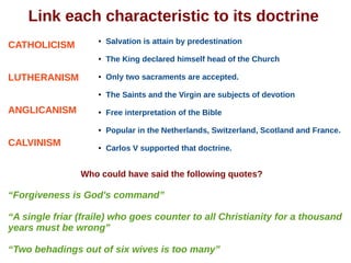 Link each characteristic to its doctrine
CATHOLICISM
LUTHERANISM
ANGLICANISM
CALVINISM
● Salvation is attain by predestination
● The King declared himself head of the Church
● Only two sacraments are accepted.
● The Saints and the Virgin are subjects of devotion
● Free interpretation of the Bible
● Popular in the Netherlands, Switzerland, Scotland and France.
● Carlos V supported that doctrine.
Who could have said the following quotes?
“Forgiveness is God's command”
“A single friar (fraile) who goes counter to all Christianity for a thousand
years must be wrong”
“Two behadings out of six wives is too many”
 