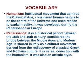 VOCABULARY
● Humanism: intellectual movement that admired
the Classical Age, considered human beings to
be the centre of the universe and used reason
to explain reality,. It was developed during the
Renaissance in Europe.
● Renaissance: it is a historical period between
the 15th and 16th century, considered the
bridge between the Middle Ages and Modern
Age. It started in Italy as a cultural movement
derived from the rediscovery of classical Greek
and Romans culture. It is in real conection with
the humanism. It was also an artistic style.
 