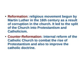 ● Reformation: religious movement begun by
Martin Luther in the 16th century as a result
of corruption in the church. It led to the split
of the Church into Protestantism and
Catholicism.
● Counter-Reformation: internal reform of the
Catholic Church to combat the rise of
Protestantism and also to improve the
catholic doctrine.
 