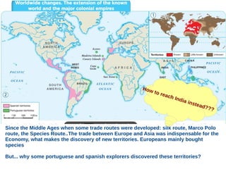 Since the Middle Ages when some trade routes were developed: silk route, Marco Polo
route, the Species Route..The trade between Europe and Asia was indispensable for the
Economy, what makes the discovery of new territories. Europeans mainly bought
species
But... why some portuguese and spanish explorers discovered these territories?
How to reach India instead???
 