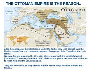 THE OTTOMAN EMPIRE IS THE REASON..
After the collapse of Constantinople under the Turks, they took control over the
Mediterranean Sea, the connection between Europe and Asia. Therefore, the trade
routes.
Western Europe was ruled by Christian kings, in war with the unfaithful world
(Ottomans). Therefore, Ottomans didn't allow to europeans to cross their territories
to reach Asia and the valued species.
They had no choice, so they started to think in new ways to arrive to India and
China...
 