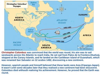 Christopher Colombus was convinced that the world was round, his aim was to sail
westwards across the Atlantic to reach India. He set sail from Palos de la Frontera (Huelva),
stopped at the Canary Islands, and he landed on the Caribbean island of Guanahani, which
was renamed San Salvador on 12 ocobre 1492, discovering a new continent.
However, spanish people and himself believed that these lands were Asia (Cipango-Japan).
It wasn't until some decades later that they realised a new continent had been discoverd.
Colombus died withouth realising his achievement. However, he proved that the Earth was
round.
 