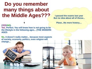 Do you remember
many things about
the Middle Ages??? I passed the exams last year
But no idea about all of thesw...
Plase...No more history....
(YES/NO).
Yes. Perfect. You will know how is not going to be
the lifestyle in the following ages... (THE MODERN
AGES
No, it doesn't really matter... because most aspects
of society, economy, politics, even religion will
change...
 