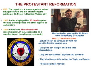 THE PROTESTANT REFORMATION
Marthin Luther posting his 95 thesis
in the Wittemberg's cathedral.
● 1515: The pope Leon X encouraged the sale of
indulgences with the aim of financing the
building of St. Peters 's Basilica (Vatican city)
● 1517: Luther displayed his 95 thesis agains
the sale of indulgences and other aspects of
catholicism.
● 1521: Luther was excommunicated
(excomulgado), in fact, suspended as a
membership of the religious community.
THE LUTHERAN DOGMA
- Salvation can be achieved by faith not
acts.Confession pardon sins.
- Everyone can interpet The Bible (free
interpretation)
- Only two sacraments: Baptism and Eucharist
- They didn't accept the cult of the Virgin and Saints.
- Priests could get married
 