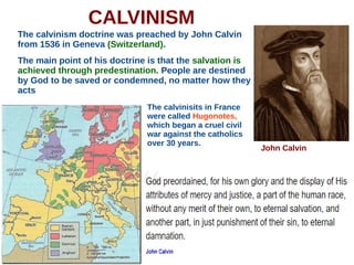 CALVINISM
The calvinism doctrine was preached by John Calvin
from 1536 in Geneva (Switzerland).
The main point of his doctrine is that the salvation is
achieved through predestination. People are destined
by God to be saved or condemned, no matter how they
acts
John Calvin
The calvinisits in France
were called Hugonotes,
which began a cruel civil
war against the catholics
over 30 years.
 