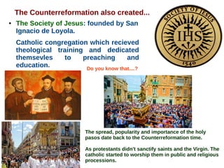 The Counterreformation also created...
● The Society of Jesus: founded by San
Ignacio de Loyola.
Catholic congregation which recieved
theological training and dedicated
themsevles to preaching and
education. Do you know that....?
The spread, popularity and importance of the holy
pasos date back to the Counterreformation time.
As protestants didn't sanctify saints and the Virgin. The
catholic started to worship them in public and religious
processions.
 