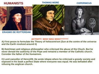 HUMANISTS
ERASMO DE ROTTERDAM
THOMAS MORE COPERNICUS
ACTIVITY: WHO WAS WHO??????
A) First peson to formulate the Theory of heliocentrism (Sun at the centre of the universe
and the Earth revolved around it)
B) Dutchman and religious philosopher who criticised the abuse of the Chuch. But he
never denaid the authority of the Pope and remaind a member of the Catholic church.
Consider the father of the Humanism.
C) Lord cancellor of HenryVIII. He wrote Utopia where he criticised a greedy society and
exposed in his book a perfect State where everyone was equal. He was behaded after
refusing the anglican church.
 