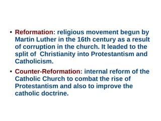 ● Reformation: religious movement begun by
Martin Luther in the 16th century as a result
of corruption in the church. It leaded to the
split of Christianity into Protestantism and
Catholicism.
● Counter-Reformation: internal reform of the
Catholic Church to combat the rise of
Protestantism and also to improve the
catholic doctrine.
 