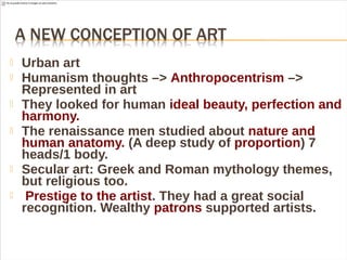  Urban art
 Humanism thoughts –> Anthropocentrism –>
Represented in art
 They looked for human ideal beauty, perfection and
harmony.
 The renaissance men studied about nature and
human anatomy. (A deep study of proportion) 7
heads/1 body.
 Secular art: Greek and Roman mythology themes,
but religious too.
 Prestige to the artist. They had a great social
recognition. Wealthy patrons supported artists.
 