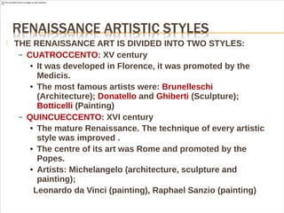  THE RENAISSANCE ART IS DIVIDED INTO TWO STYLES:
– CUATROCCENTO: XV century
● It was developed in Florence, it was promoted by the
Medicis.
● The most famous artists were: Brunelleschi
(Architecture); Donatello and Ghiberti (Sculpture);
Botticelli (Painting)
– QUINCUECCENTO: XVI century
● The mature Renaissance. The technique of every artistic
style was improved .
● The centre of its art was Rome and promoted by the
Popes.
● Artists: Michelangelo (architecture, sculpture and
painting);
Leonardo da Vinci (painting), Raphael Sanzio (painting)
 