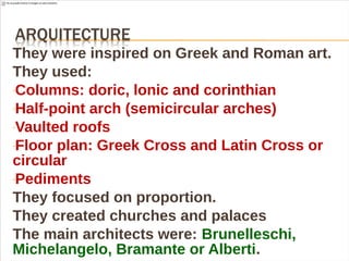 They were inspired on Greek and Roman art.
They used:
-Columns: doric, lonic and corinthian
-Half-point arch (semicircular arches)
-Vaulted roofs
-Floor plan: Greek Cross and Latin Cross or
circular
-Pediments
They focused on proportion.
They created churches and palaces
The main architects were: Brunelleschi,
Michelangelo, Bramante or Alberti.
 