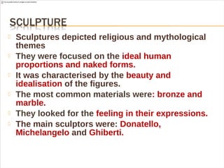  Sculptures depicted religious and mythological
themes
 They were focused on the ideal human
proportions and naked forms.
 It was characterised by the beauty and
idealisation of the figures.
 The most common materials were: bronze and
marble.
 They looked for the feeling in their expressions.
 The main sculptors were: Donatello,
Michelangelo and Ghiberti.
 