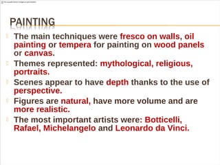  The main techniques were fresco on walls, oil
painting or tempera for painting on wood panels
or canvas.
 Themes represented: mythological, religious,
portraits.
 Scenes appear to have depth thanks to the use of
perspective.
 Figures are natural, have more volume and are
more realistic.
 The most important artists were: Botticelli,
Rafael, Michelangelo and Leonardo da Vinci.
 
