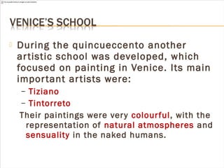  During the quincueccento another
artistic school was developed, which
focused on painting in Venice. Its main
important artists were:
– Tiziano
– Tintorreto
Their paintings were very colourful, with the
representation of natural atmospheres and
sensuality in the naked humans.
 