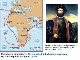 Portuguese expeditions: They reached India bordering Africam.
Discovering the subsharian lanids.
Vasco de Gama was the first explorer
to reach India by sailing along the
african coast (1498)
 