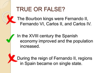 TRUE OR FALSE?
The Bourbon kings were Fernando II,
Fernando VI, Carlos II, and Carlos IV.
In the XVIII century the Spanish
economy improved and the population
increased.
During the reign of Fernando II, regions
in Spain became on single state.
 