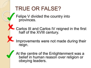 TRUE OR FALSE?
Felipe V divided the country into
provinces.
Carlos III and Carlos IV reigned in the first
half of the XVIII century.
Improvements were not made during their
reign.
At the centre of the Enlightenment was a
belief in human reason over religion or
obeying leaders.
 