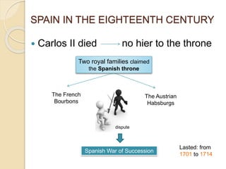 SPAIN IN THE EIGHTEENTH CENTURY
 Carlos II died no hier to the throne
Two royal families claimed
the Spanish throne
The French
Bourbons
The Austrian
Habsburgs
Spanish War of Succession
dispute
Lasted: from
1701 to 1714
 
