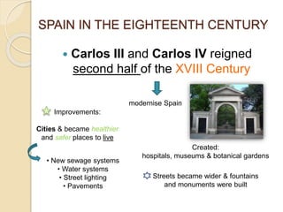  Carlos III and Carlos IV reigned
second half of the XVIII Century
SPAIN IN THE EIGHTEENTH CENTURY
modernise Spain
Improvements:
Cities & became healthier
and safer places to live
• New sewage systems
• Water systems
• Street lighting
• Pavements
Created:
hospitals, museums & botanical gardens
Streets became wider & fountains
and monuments were built
 