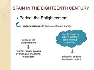  Period: the Enlightenment
SPAIN IN THE EIGHTEENTH CENTURY
cultural changes to some countries in Europe
Centre of the
Enlightenment
Belief in human reason
over religion or obeying
the leaders education or being
involved in politics
People began to
believe that they
could improve
their lives
 