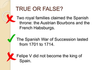 TRUE OR FALSE?
Two royal families claimed the Spanish
throne: the Austrian Bourbons and the
French Habsburgs.
The Spanish War of Succession lasted
from 1701 to 1714.
Felipe V did not become the king of
Spain.
 