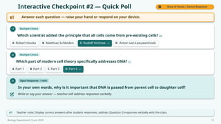 Interactive Checkpoint #2 — Quick Poll Show of Hands / Device Response
Answer each question — raise your hand or respond on your device.
1 Multiple Choice
Which scientist added the principle that all cells come from pre-existing cells? [3]
A Robert Hooke B Matthias Schleiden C Rudolf Virchow D Anton van Leeuwenhoek
2 Multiple Choice
Which part of modern cell theory specifically addresses DNA? [1]
A Part 1 B Part 2 C Part 3 D Part 4
3 Open Response · 1 min
In your own words, why is it important that DNA is passed from parent cell to daughter cell?
Write or say your answer — teacher will address responses verbally.
Teacher note: Display correct answers after student responses; address Question 3 responses verbally with the class.
Biology Department | June 2026 12
 