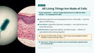 Part 1 of 4
All Living Things Are Made of Cells
Every organism — from a single bacterium to a 200-ton blue
whale — is composed of cells.
Viruses are NOT made of cells — this is why some biologists debate
whether viruses are truly "alive" [5]
Discussion: "Name one unicellular and one multicellular organism from
your everyday life."
Biology Department | June 2026 7
● All living organisms are composed of one or more cells — the first
pillar of cell theory [1]
● Unicellular organisms (bacteria, amoeba) — one cell carries out
every life process
● Multicellular organisms (plants, animals, fungi) — trillions of
specialized cells working together
 