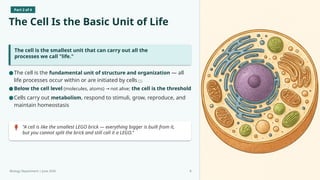 Part 2 of 4
The Cell Is the Basic Unit of Life
The cell is the smallest unit that can carry out all the
processes we call "life."
"A cell is like the smallest LEGO brick — everything bigger is built from it,
but you cannot split the brick and still call it a LEGO."
Biology Department | June 2026 8
●The cell is the fundamental unit of structure and organization — all
life processes occur within or are initiated by cells [1]
●Below the cell level (molecules, atoms) not alive;
→ the cell is the threshold
●Cells carry out metabolism, respond to stimuli, grow, reproduce, and
maintain homeostasis
 