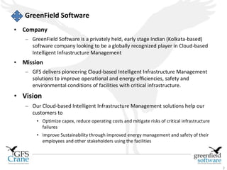 2 
GreenField Software 
• Company 
– GreenField Software is a privately held, early stage Indian (Kolkata-based) 
software company looking to be a globally recognized player in Cloud-based 
Intelligent Infrastructure Management 
• Mission 
– GFS delivers pioneering Cloud-based Intelligent Infrastructure Management 
solutions to improve operational and energy efficiencies, safety and 
environmental conditions of facilities with critical infrastructure. 
• Vision 
– Our Cloud-based Intelligent Infrastructure Management solutions help our 
customers to 
• Optimize capex, reduce operating costs and mitigate risks of critical infrastructure 
failures 
• Improve Sustainability through improved energy management and safety of their 
employees and other stakeholders using the facilities 
 