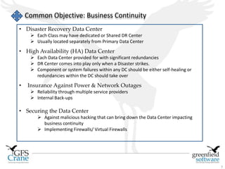 7 
Common Objective: Business Continuity 
• Disaster Recovery Data Center 
 Each Class may have dedicated or Shared DR Center 
 Usually located separately from Primary Data Center 
• High Availability (HA) Data Center 
 Each Data Center provided for with significant redundancies 
 DR Center comes into play only when a Disaster strikes. 
 Component or system failures within any DC should be either self-healing or 
redundancies within the DC should take over 
• Insurance Against Power & Network Outages 
 Reliability through multiple service providers 
 Internal Back-ups 
ness services. 
• Securing the Data Center 
 Against malicious hacking that can bring down the Data Center impacting 
business continuity 
 Implementing Firewalls/ Virtual Firewalls 
 