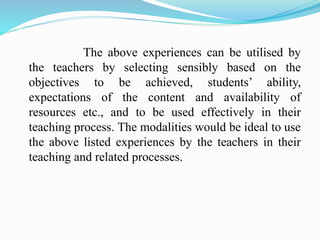 The above experiences can be utilised by
the teachers by selecting sensibly based on the
objectives to be achieved, students’ ability,
expectations of the content and availability of
resources etc., and to be used effectively in their
teaching process. The modalities would be ideal to use
the above listed experiences by the teachers in their
teaching and related processes.
 