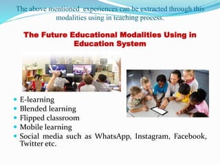 The above mentioned experiences can be extracted through this
modalities using in teaching process.
The Future Educational Modalities Using in
Education System
 E-learning
 Blended learning
 Flipped classroom
 Mobile learning
 Social media such as WhatsApp, Instagram, Facebook,
Twitter etc.
 