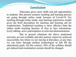 Conclusion
Education gives more skills and job opportunities
to students. But present scenario teaching and learning process
are going through online mode because of Covid-19. For
teaching through online mode, step learning experiences model
gives the brief description for teaching and learning aid for
academicians. Traditional teaching is more effective than the
online mode teaching because of face to face interactions,
lively talking, active participation in activities/demonstrations.
But in present situations the above mentioned
activities are not available and also portion cannot be achieved
successfully, but where we are staying in that place, at any time
we can learn through modern technologies to full fill the
educational goals. On this context, 30% of the syllabus should
get reduced and examination system should be changed.
 