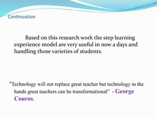 Continuation
Based on this research work the step learning
experience model are very useful in now a days and
handling those varieties of students.
“Technology will not replace great teacher but technology in the
hands great teachers can be transformational” - George
Couros.
 