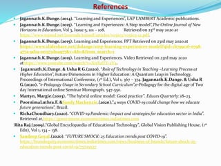 References
 Jagannath.K.Dange.(2014). “Learning and Experiences”, LAP LAMBERT Academic publications.
 Jagannath.K.Dange.(2015). “Learning and Experiences: A Step model”,The Online Journal of New
Horizons in Education, Vol 3, Issue 5, 101 – 108. Retrieved on 23rd may 2020 at
https://www.tojned.net/journals/tojned/articles/v05i03/v05i03-12.pdf.
 Jagannath.K.Dange.(2015). Learning and Experiences. PPT Retrieved on 23rd may 2020 at
https://www.slideshare.net/jkdange/step-learning-experiences-model?qid=1b799c16-0798-
477a-9d19-0e1571d0a977&v=&b=&from_search=1
 Jagannath.K.Dange.(2015). Learning and Experiences. Video Retrieved on 23rd may 2020
athttps://www.youtube.com/watch?v=XisX2UY-2V4.
 Jagannath.K.Dange. & Usha R G.(2020). “Role of Technology in Teaching –Learning Process at
Higher Education”, Future Dimensions in Higher Education: A Quantum Leap in Technology,
Proceedings of International Conference, (1st Ed.), Vol 1, 367 – 374. Jagannath.K.Dange. & Usha R
G.(2020). “e-Pedagogy Usage in Secondary School Curriculum”,e-Pedagogy for the digital age of Two
day International online Seminar Monograph, 547-550.
 Martyn, Margie.(2003). “The hybrid online model: Good practice”. Educes Quarterly: 18–23.
 PoornimaLuthra.F. &Sandy Mackenzie.(2020).“4 ways COVID-19 could change how we educate
future generations”, Brazil.
 RichaChoudhary.(2020). “COVID-19 Pandemic: Impact and strategies for education sector in India”.
Retrieved at,https://government.economictimes.indiatimes.com
Rita Raj.(2009).“Global Encyclopaedia of Educational Technology”, Global Vision Publishing House, (1st
Edn), Vol 1, 134 – 138.
 Sandeep Goyal.(2020). “FUTURE SHOCK: 25 Education trends post COVID-19”.
https://brandequity.economictimes.indiatimes.com/news/business-of-brands/future-shock-25-
education-trends-post-covid-19/75729537
 