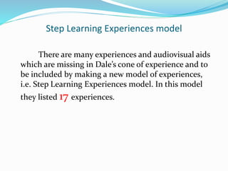 Step Learning Experiences model
There are many experiences and audiovisual aids
which are missing in Dale’s cone of experience and to
be included by making a new model of experiences,
i.e. Step Learning Experiences model. In this model
they listed 17 experiences.
 