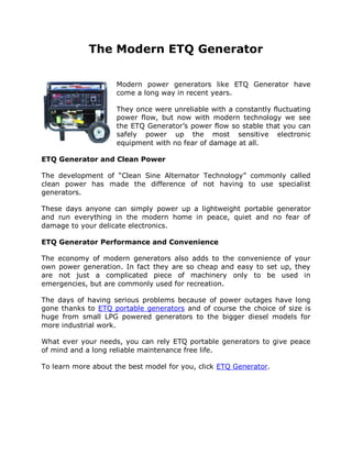 The Modern ETQ Generator

                     Modern power generators like ETQ Generator have
                     come a long way in recent years.

                     They once were unreliable with a constantly fluctuating
                     power flow, but now with modern technology we see
                     the ETQ Generator’s power flow so stable that you can
                     safely power up the most sensitive electronic
                     equipment with no fear of damage at all.

ETQ Generator and Clean Power

The development of “Clean Sine Alternator Technology” commonly called
clean power has made the difference of not having to use specialist
generators.

These days anyone can simply power up a lightweight portable generator
and run everything in the modern home in peace, quiet and no fear of
damage to your delicate electronics.

ETQ Generator Performance and Convenience

The economy of modern generators also adds to the convenience of your
own power generation. In fact they are so cheap and easy to set up, they
are not just a complicated piece of machinery only to be used in
emergencies, but are commonly used for recreation.

The days of having serious problems because of power outages have long
gone thanks to ETQ portable generators and of course the choice of size is
huge from small LPG powered generators to the bigger diesel models for
more industrial work.

What ever your needs, you can rely ETQ portable generators to give peace
of mind and a long reliable maintenance free life.

To learn more about the best model for you, click ETQ Generator.
 