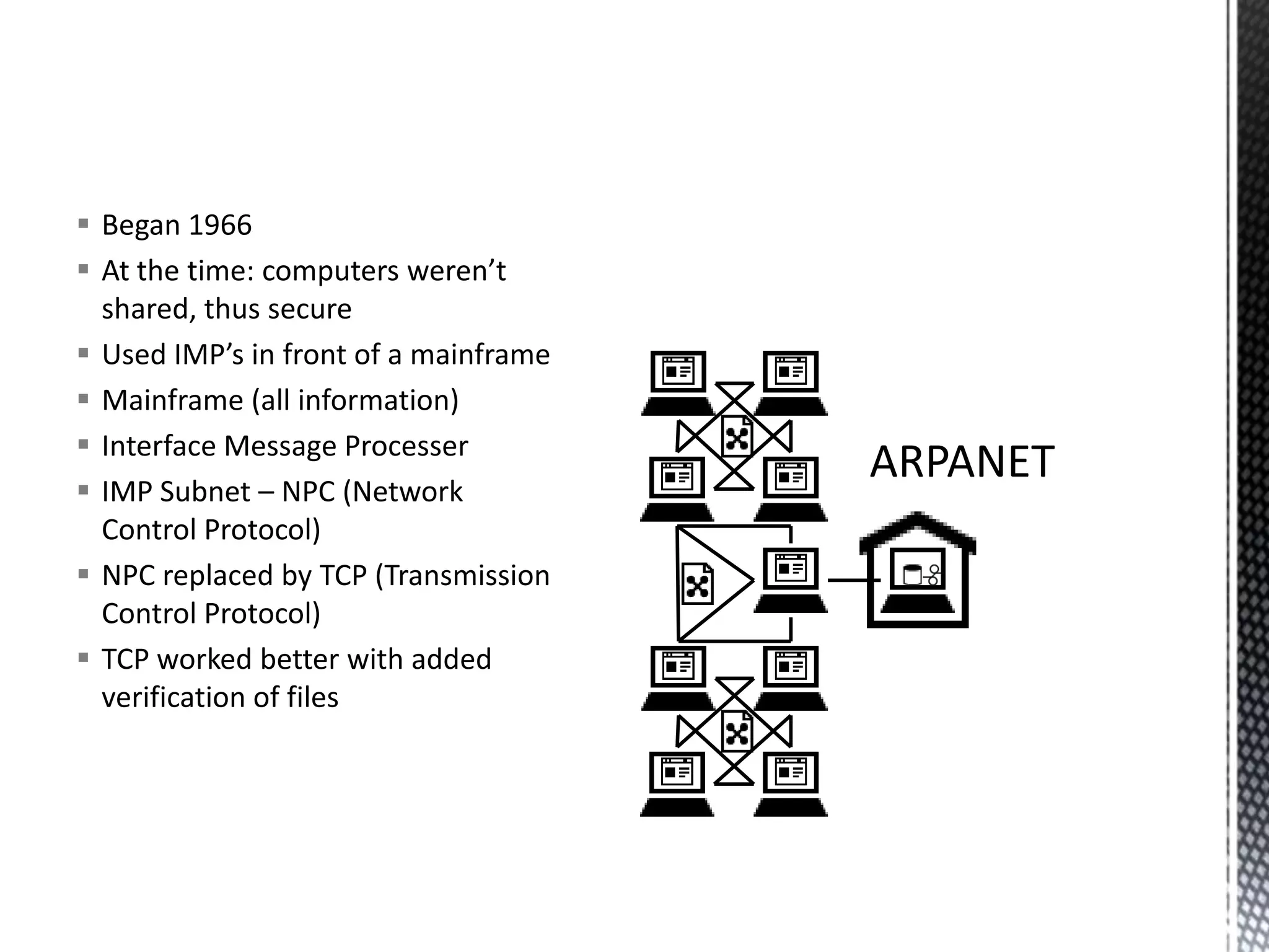 Began 1966At the time: computers weren’t shared, thus secureUsed IMP’s in front of a mainframeMainframe (all information)Interface Message ProcesserIMP Subnet – NPC (Network Control Protocol)NPC replaced by TCP (Transmission Control Protocol)TCP worked better with added verification of filesARPANET