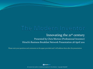 The Modern Inventor Innovating the 21st century Presented by Chris Morton (Professional Inventor) Hirsch’s Business Breakfast Network Presentation 28 April 2011 Please note your questions and comments on the paper provided and I will address them after the presentation All content here within is intellectual property of  Chris Morton – Copyright MakeNET 