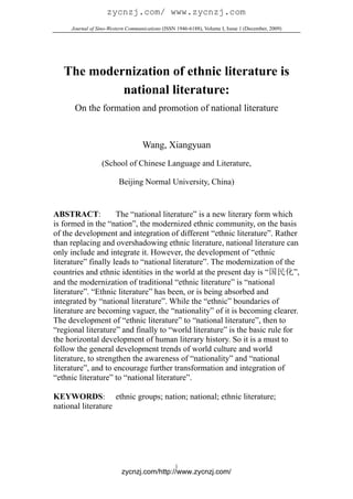 zycnzj.com/ www.zycnzj.com
     Journal of Sino-Western Communications (ISSN 1946-6188), Volume I, Issue 1 (December, 2009)




   The modernization of ethnic literature is
            national literature:
      On the formation and promotion of national literature


                                   Wang, Xiangyuan
                  (School of Chinese Language and Literature,

                         Beijing Normal University, China)


ABSTRACT:            The “national literature” is a new literary form which
is formed in the “nation”, the modernized ethnic community, on the basis
of the development and integration of different “ethnic literature”. Rather
than replacing and overshadowing ethnic literature, national literature can
only include and integrate it. However, the development of “ethnic
literature” finally leads to “national literature”. The modernization of the
countries and ethnic identities in the world at the present day is “国民化”,
and the modernization of traditional “ethnic literature” is “national
literature”. “Ethnic literature” has been, or is being absorbed and
integrated by “national literature”. While the “ethnic” boundaries of
literature are becoming vaguer, the “nationality” of it is becoming clearer.
The development of “ethnic literature” to “national literature”, then to
“regional literature” and finally to “world literature” is the basic rule for
the horizontal development of human literary history. So it is a must to
follow the general development trends of world culture and world
literature, to strengthen the awareness of “nationality” and “national
literature”, and to encourage further transformation and integration of
“ethnic literature” to “national literature”.

KEYWORDS: ethnic groups; nation; national; ethnic literature;
national literature




                                                 1
                          zycnzj.com/http://www.zycnzj.com/
 