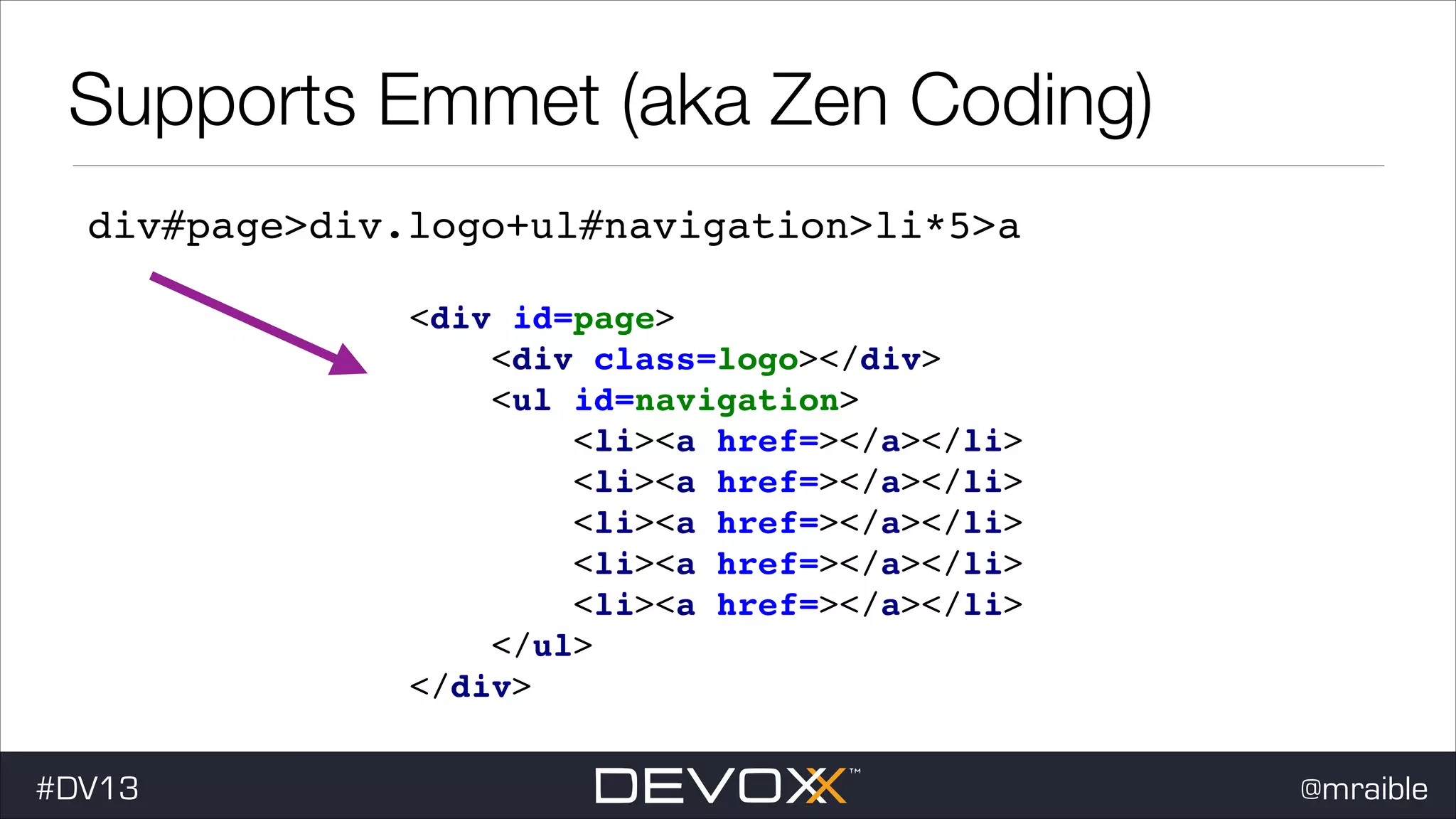 Supports Emmet (aka Zen Coding) div#page>div.logo+ul#navigation>li*5>a <div id=page> ! <div class=logo></div> ! <ul id=navigation> ! <li><a href=></a></li> <li><a href=></a></li> <li><a href=></a></li> <li><a href=></a></li> <li><a href=></a></li> </ul> ! </div> #DV13 ! ! ! ! ! @mraible 