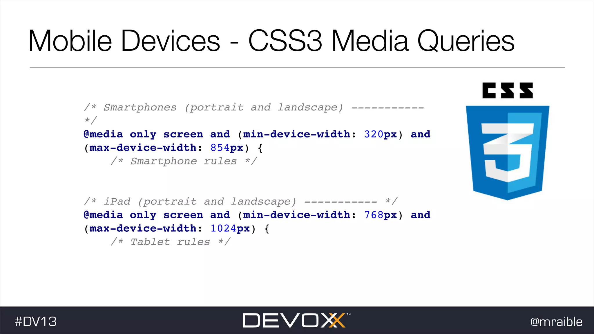 Mobile Devices - CSS3 Media Queries /* Smartphones (portrait and landscape) ----------*/ ! @media only screen and (min-device-width: 320px) and (max-device-width: 854px) { ! /* Smartphone rules */! } ! ! /* iPad (portrait and landscape) ----------- */ ! @media only screen and (min-device-width: 768px) and (max-device-width: 1024px) { ! /* Tablet rules */! } #DV13 @mraible 