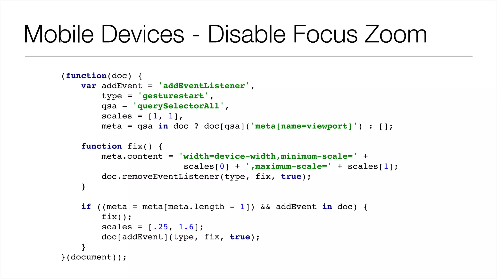 Mobile Devices - Disable Focus Zoom (function(doc) { ! var addEvent = 'addEventListener', ! type = 'gesturestart', ! qsa = 'querySelectorAll', ! scales = [1, 1], ! meta = qsa in doc ? doc[qsa]('meta[name=viewport]') : []; ! ! function fix() { ! meta.content = 'width=device-width,minimum-scale=' + ! scales[0] + ',maximum-scale=' + scales[1]; ! doc.removeEventListener(type, fix, true); ! } ! ! if ((meta = meta[meta.length - 1]) && addEvent in doc) { ! fix(); ! scales = [.25, 1.6]; ! doc[addEvent](type, fix, true); ! } ! }(document)); 