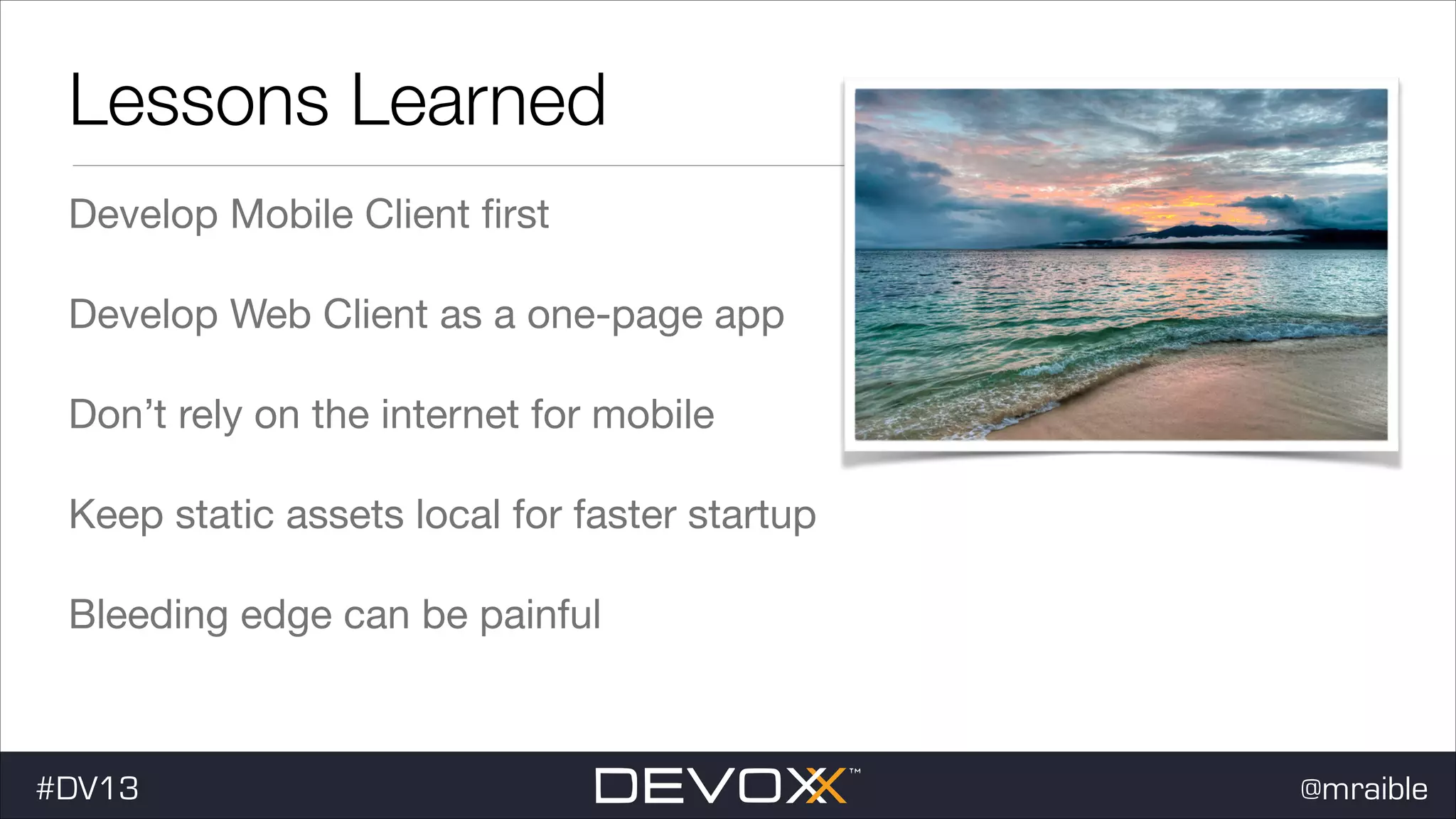 Lessons Learned Develop Mobile Client ﬁrst Develop Web Client as a one-page app Don’t rely on the internet for mobile Keep static assets local for faster startup Bleeding edge can be painful #DV13 @mraible 