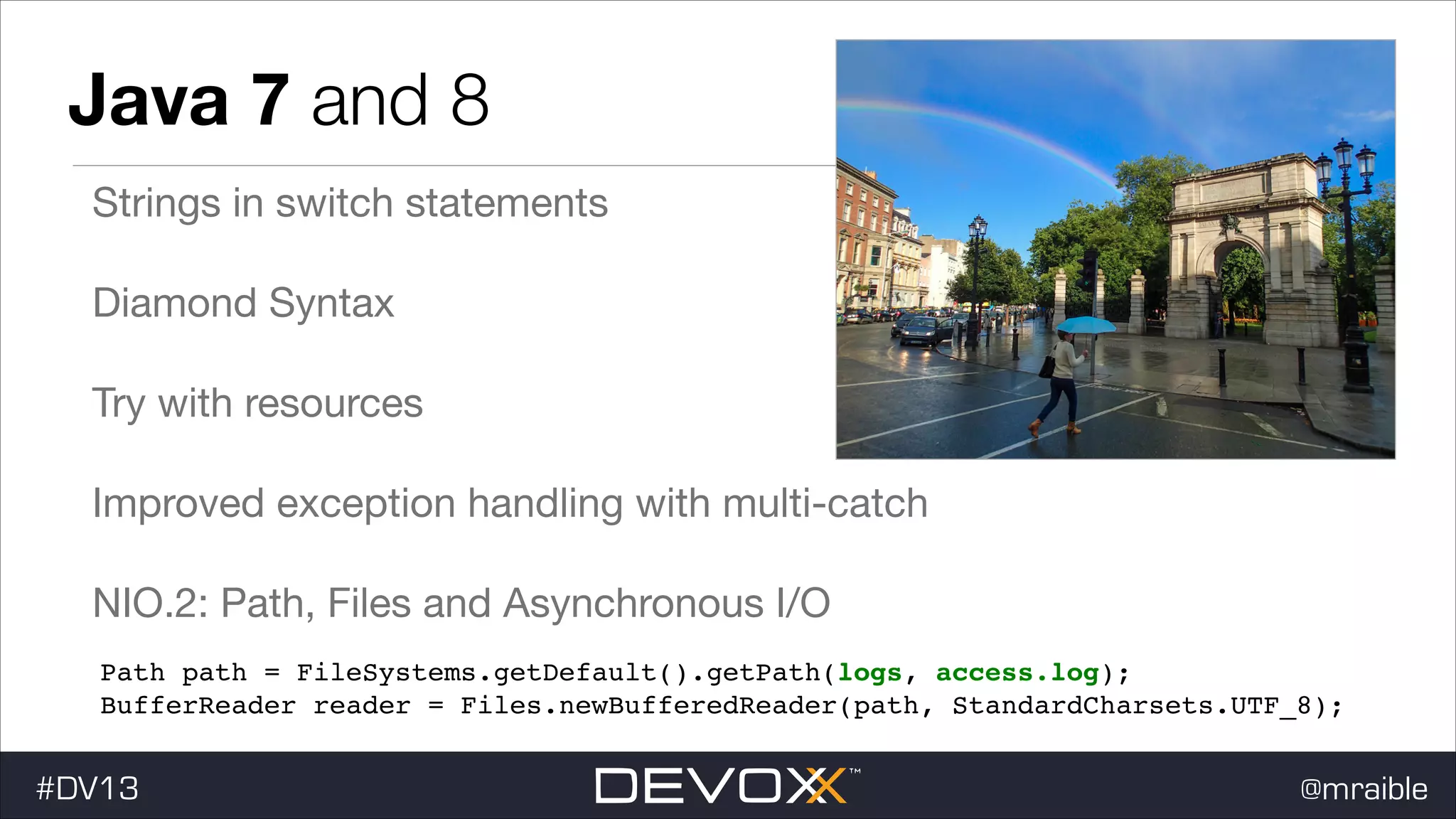Java 7 and 8 Strings in switch statements Diamond Syntax Try with resources Improved exception handling with multi-catch NIO.2: Path, Files and Asynchronous I/O Path path = FileSystems.getDefault().getPath(logs, access.log); ! BufferReader reader = Files.newBufferedReader(path, StandardCharsets.UTF_8); #DV13 @mraible 