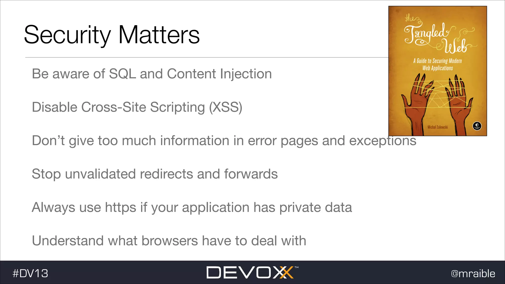 Security Matters Be aware of SQL and Content Injection Disable Cross-Site Scripting (XSS) Don’t give too much information in error pages and exceptions Stop unvalidated redirects and forwards Always use https if your application has private data Understand what browsers have to deal with #DV13 @mraible 