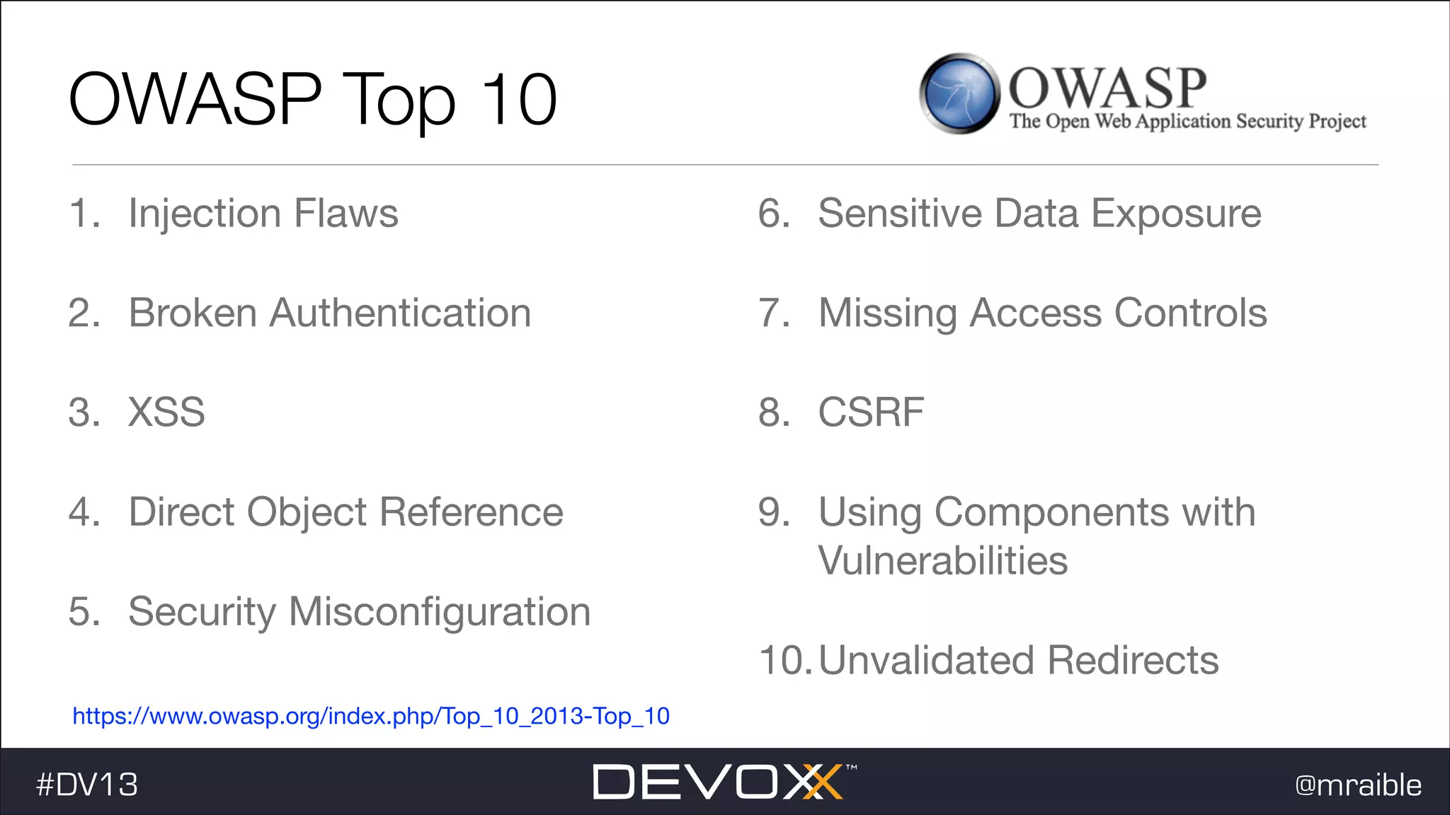 OWASP Top 10 1. Injection Flaws 6. Sensitive Data Exposure 2. Broken Authentication 7. Missing Access Controls 3. XSS 8. CSRF 4. Direct Object Reference 9. Using Components with Vulnerabilities 5. Security Misconﬁguration 10.Unvalidated Redirects https://www.owasp.org/index.php/Top_10_2013-Top_10 #DV13 @mraible 